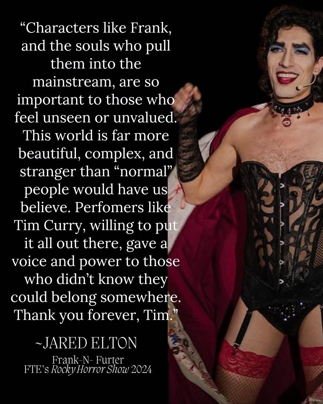 A performer as Frank-N-Furter in a black corset and red cape, beside the words: “Characters like Frank, and the souls who pull them into the mainstream, are so important to those who feel unseen or unvalued. This world is far more beautiful, complex, and stranger than ‘normal’ people would have us believe. Perfomers like Tim Curry, willing to put it all out there, gave a voice and power to those who didn’t know they could belong somewhere. Thank you forever, Tim.” Signed Jared Elton, Frank-N-Furter, Fredericksburg Theatre Ensemble’s Rocky Horror Show 2024.